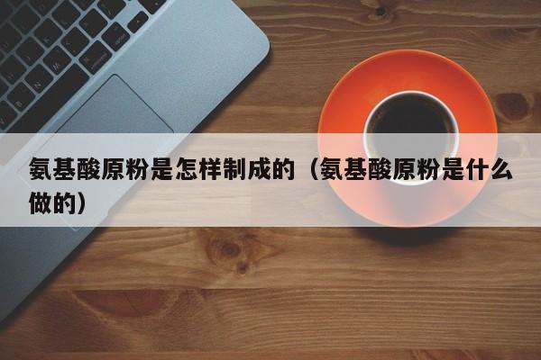 氨基酸原粉是怎样制成的（氨基酸原粉是什么做的）