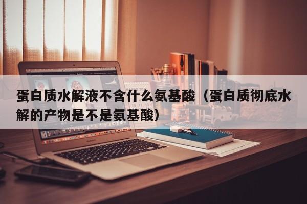 蛋白质水解液不含什么氨基酸（蛋白质彻底水解的产物是不是氨基酸）