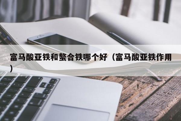 富马酸亚铁和螯合铁哪个好（富马酸亚铁作用）