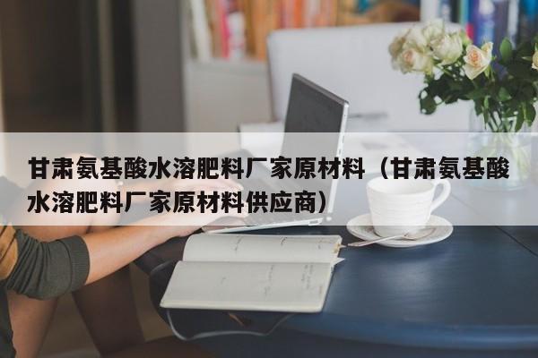 甘肃氨基酸水溶肥料厂家原材料（甘肃氨基酸水溶肥料厂家原材料供应商）