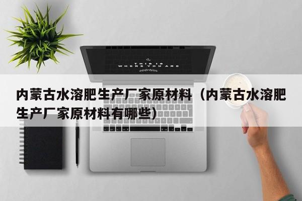 内蒙古水溶肥生产厂家原材料（内蒙古水溶肥生产厂家原材料有哪些）