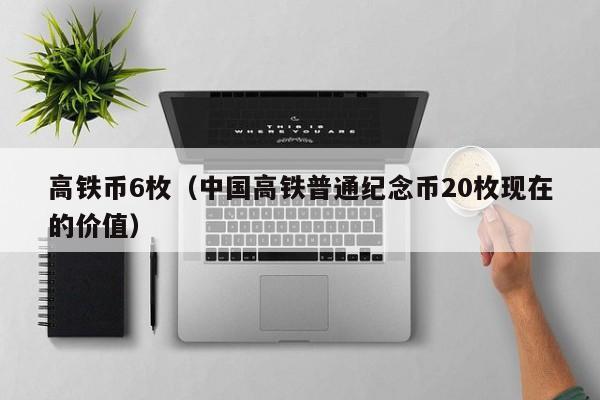 高铁币6枚（中国高铁普通纪念币20枚现在的价值）