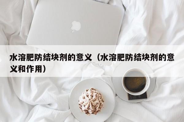 水溶肥防结块剂的意义（水溶肥防结块剂的意义和作用）