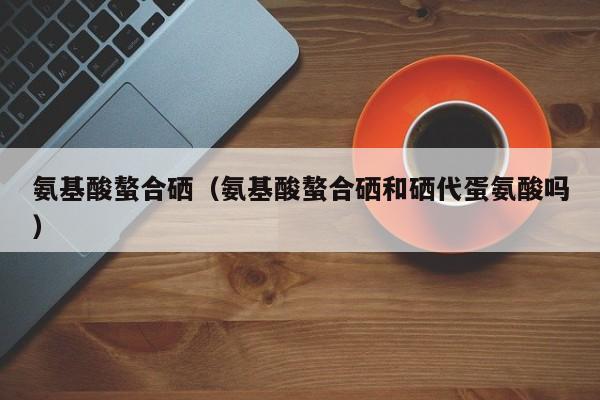 氨基酸螯合硒（氨基酸螯合硒和硒代蛋氨酸吗）