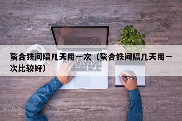 螯合铁间隔几天用一次（螯合铁间隔几天用一次比较好）