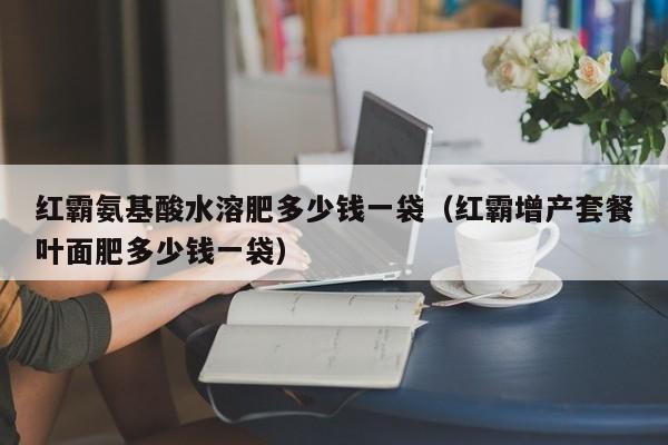 红霸氨基酸水溶肥多少钱一袋（红霸增产套餐叶面肥多少钱一袋）