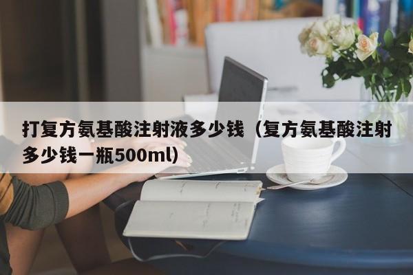 打复方氨基酸注射液多少钱（复方氨基酸注射多少钱一瓶500ml）