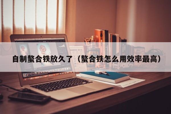 自制螯合铁放久了（螯合铁怎么用效率最高）