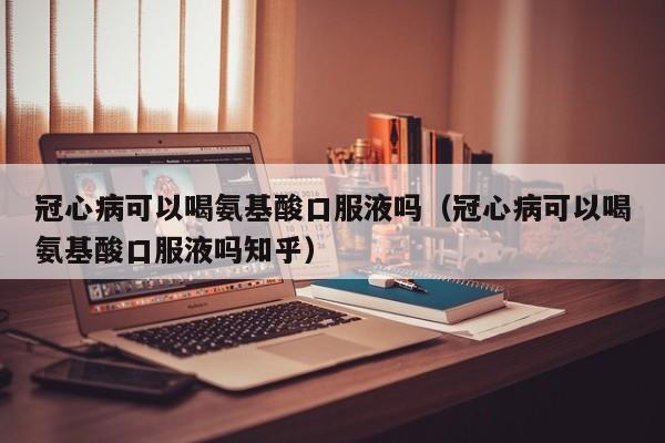 冠心病可以喝氨基酸口服液吗（冠心病可以喝氨基酸口服液吗知乎）