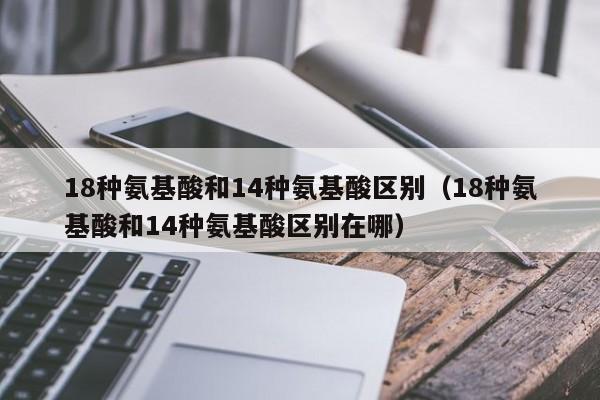 18种氨基酸和14种氨基酸区别（18种氨基酸和14种氨基酸区别在哪）