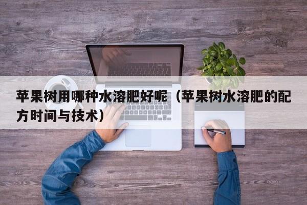 苹果树用哪种水溶肥好呢（苹果树水溶肥的配方时间与技术）