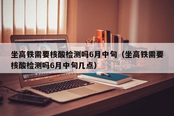 坐高铁需要核酸检测吗6月中旬（坐高铁需要核酸检测吗6月中旬几点）
