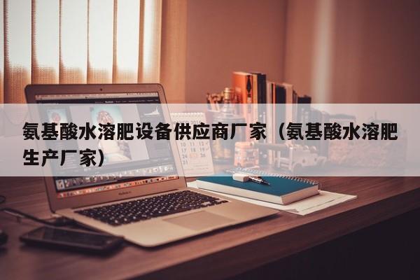 氨基酸水溶肥设备供应商厂家（氨基酸水溶肥生产厂家）