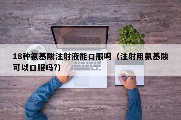 18种氨基酸注射液能口服吗（注射用氨基酸可以口服吗?）