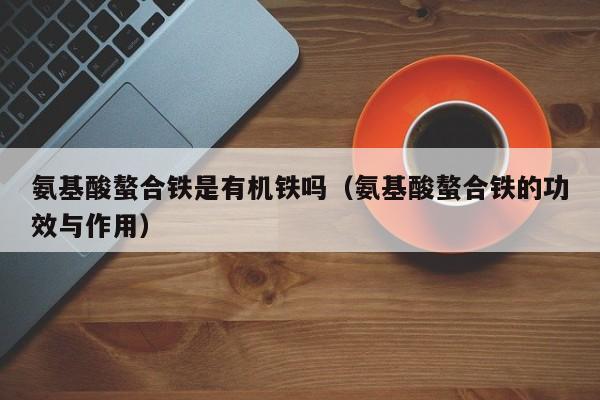 氨基酸螯合铁是有机铁吗（氨基酸螯合铁的功效与作用）