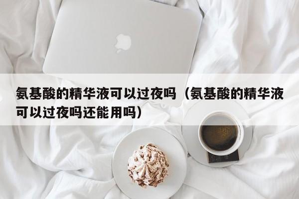 氨基酸的精华液可以过夜吗（氨基酸的精华液可以过夜吗还能用吗）