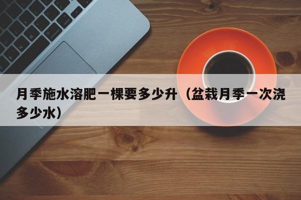 月季施水溶肥一棵要多少升（盆栽月季一次浇多少水）