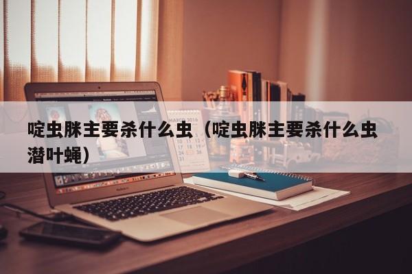 啶虫脒主要杀什么虫（啶虫脒主要杀什么虫 潜叶蝇）