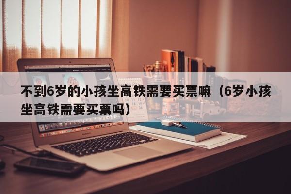 不到6岁的小孩坐高铁需要买票嘛（6岁小孩坐高铁需要买票吗）
