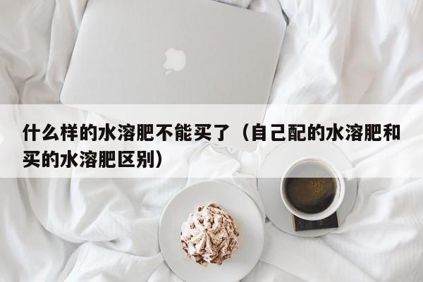 什么样的水溶肥不能买了（自己配的水溶肥和买的水溶肥区别）