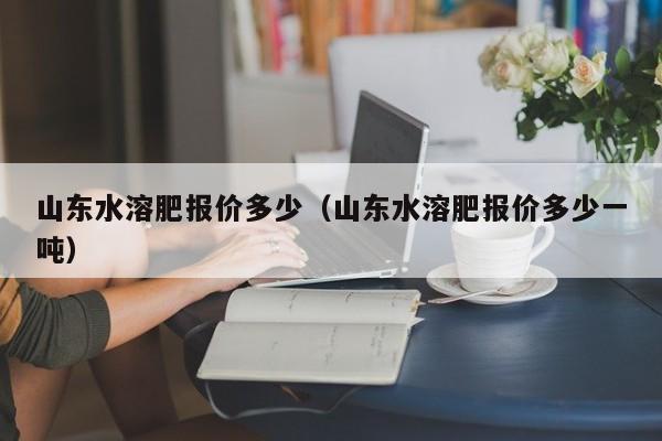 山东水溶肥报价多少（山东水溶肥报价多少一吨）