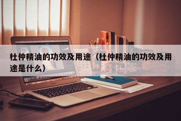 杜仲精油的功效及用途（杜仲精油的功效及用途是什么）