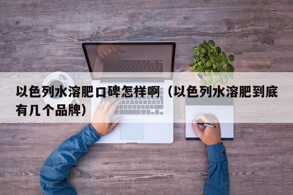 以色列水溶肥口碑怎样啊（以色列水溶肥到底有几个品牌）