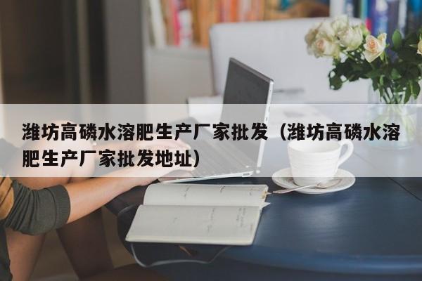 潍坊高磷水溶肥生产厂家批发（潍坊高磷水溶肥生产厂家批发地址）