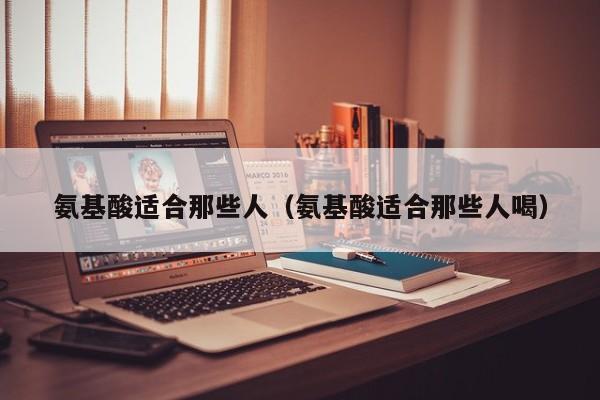 氨基酸适合那些人（氨基酸适合那些人喝）