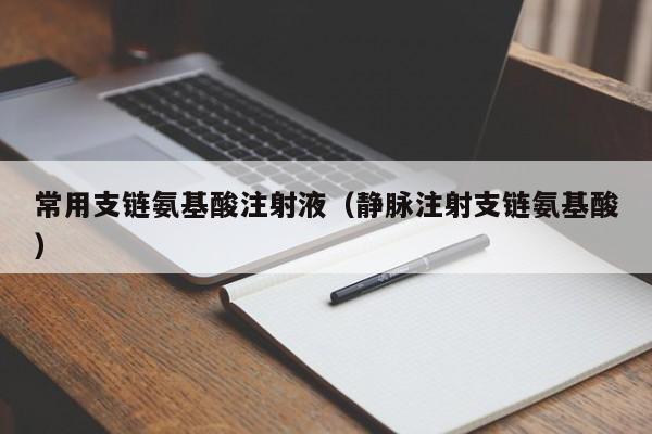 常用支链氨基酸注射液（静脉注射支链氨基酸）