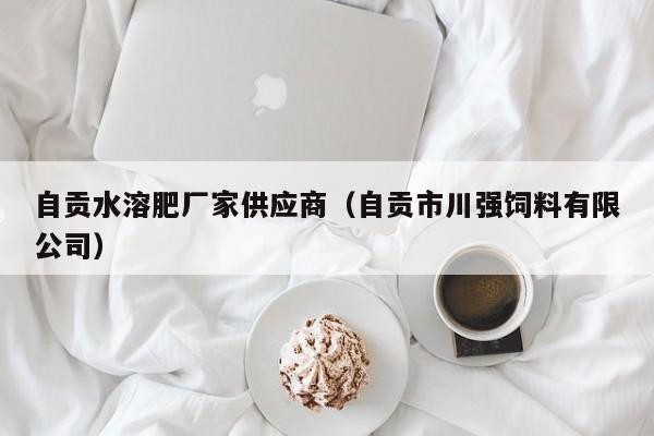 自贡水溶肥厂家供应商（自贡市川强饲料有限公司）