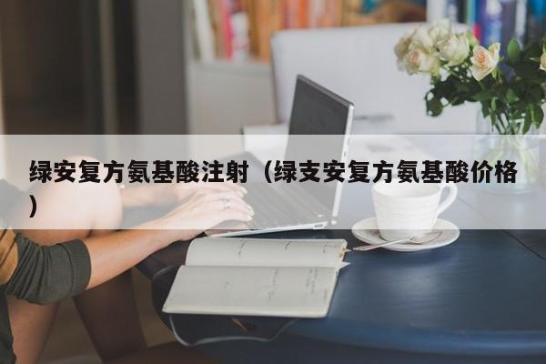 绿安复方氨基酸注射（绿支安复方氨基酸价格）