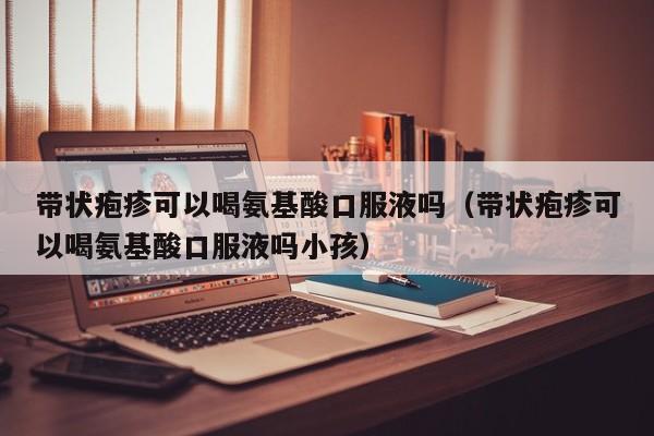 带状疱疹可以喝氨基酸口服液吗（带状疱疹可以喝氨基酸口服液吗小孩）