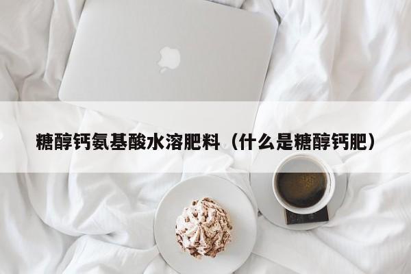 糖醇钙氨基酸水溶肥料（什么是糖醇钙肥）