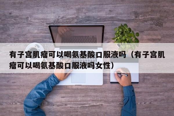 有子宫肌瘤可以喝氨基酸口服液吗（有子宫肌瘤可以喝氨基酸口服液吗女性）