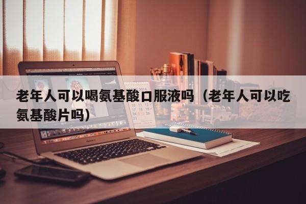 老年人可以喝氨基酸口服液吗（老年人可以吃氨基酸片吗）