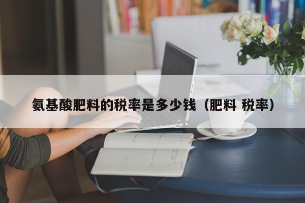 氨基酸肥料的税率是多少钱（肥料 税率）