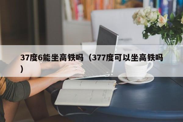 37度6能坐高铁吗（377度可以坐高铁吗）