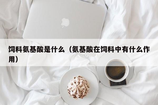 饲料氨基酸是什么（氨基酸在饲料中有什么作用）