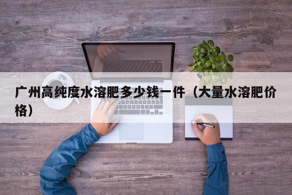 广州高纯度水溶肥多少钱一件（大量水溶肥价格）
