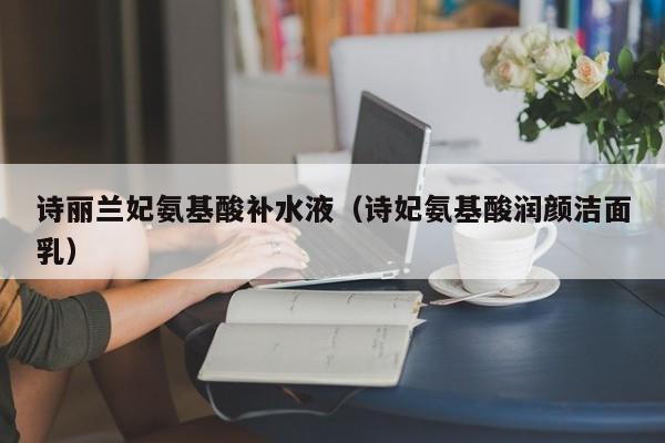 诗丽兰妃氨基酸补水液（诗妃氨基酸润颜洁面乳）