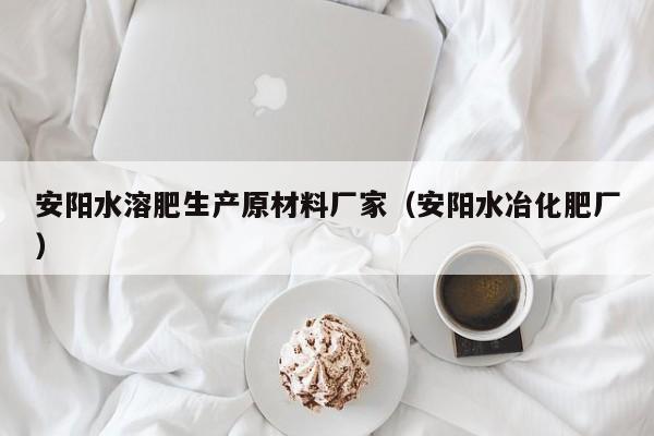 安阳水溶肥生产原材料厂家（安阳水冶化肥厂）