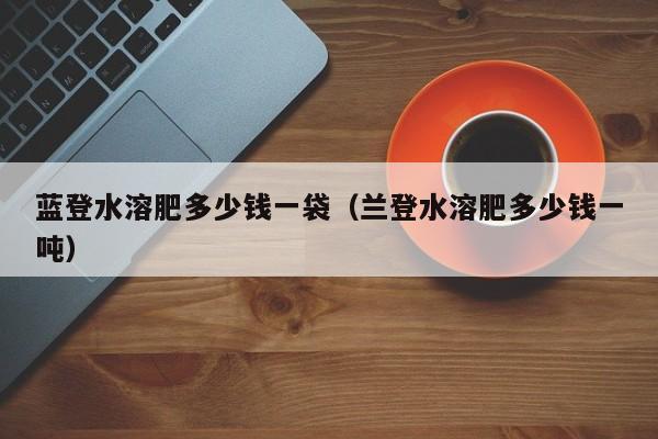 蓝登水溶肥多少钱一袋（兰登水溶肥多少钱一吨）