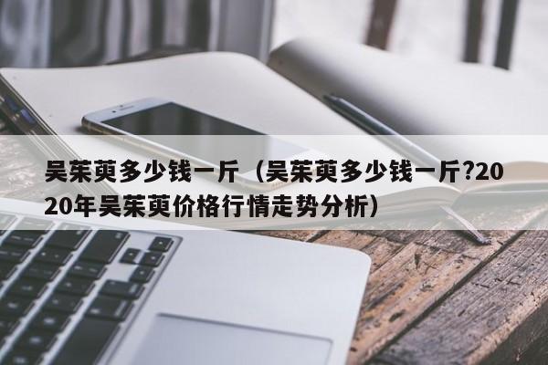 吴茱萸多少钱一斤（吴茱萸多少钱一斤?2020年吴茱萸价格行情走势分析）