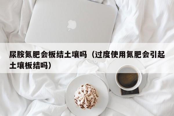 尿胺氮肥会板结土壤吗（过度使用氮肥会引起土壤板结吗）