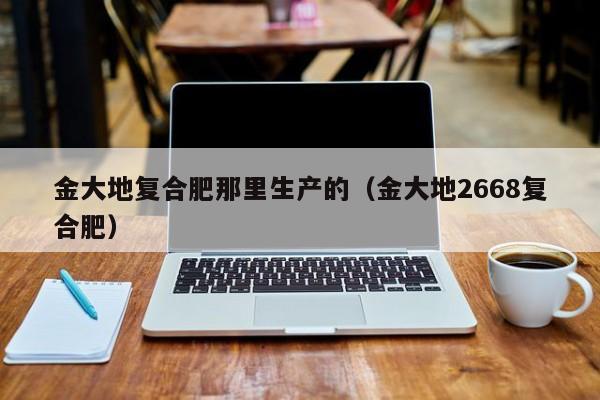 金大地复合肥那里生产的（金大地2668复合肥）