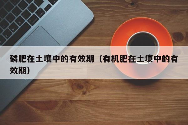 磷肥在土壤中的有效期（有机肥在土壤中的有效期）