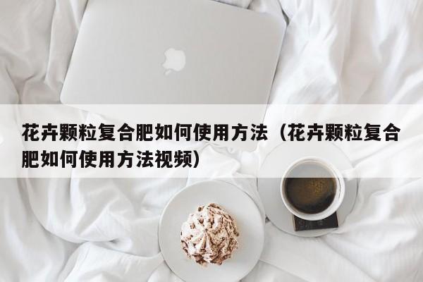 花卉颗粒复合肥如何使用方法（花卉颗粒复合肥如何使用方法视频）