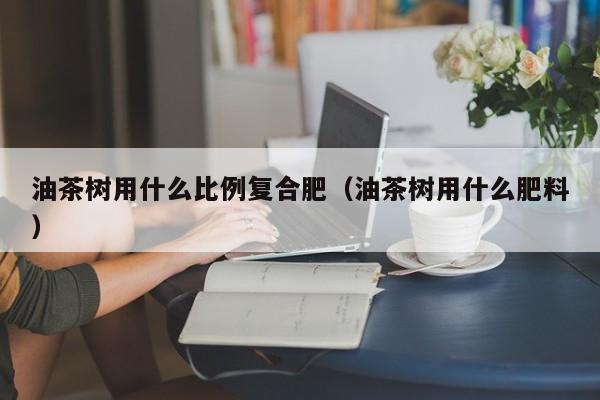 油茶树用什么比例复合肥（油茶树用什么肥料）