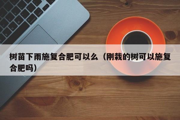 树苗下雨施复合肥可以么（刚栽的树可以施复合肥吗）